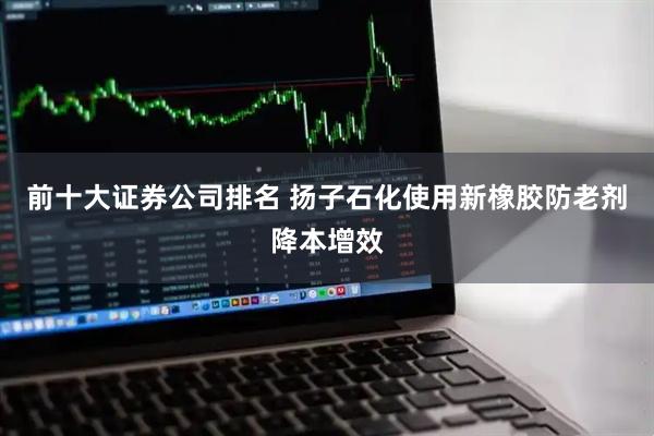 前十大证券公司排名 扬子石化使用新橡胶防老剂降本增效