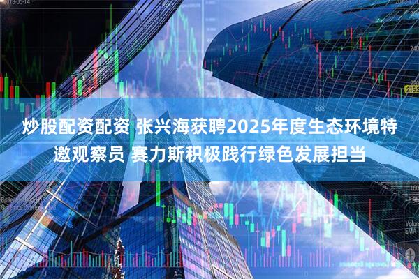 炒股配资配资 张兴海获聘2025年度生态环境特邀观察员 赛力斯积极践行绿色发展担当