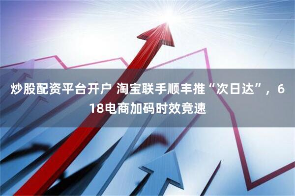 炒股配资平台开户 淘宝联手顺丰推“次日达”，618电商加码时效竞速