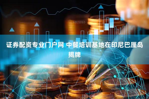 证券配资专业门户网 中餐培训基地在印尼巴厘岛揭牌