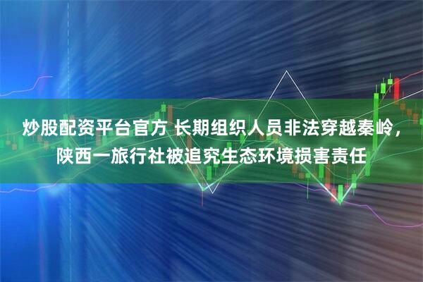 炒股配资平台官方 长期组织人员非法穿越秦岭，陕西一旅行社被追究生态环境损害责任