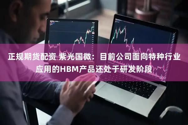 正规期货配资 紫光国微：目前公司面向特种行业应用的HBM产品还处于研发阶段