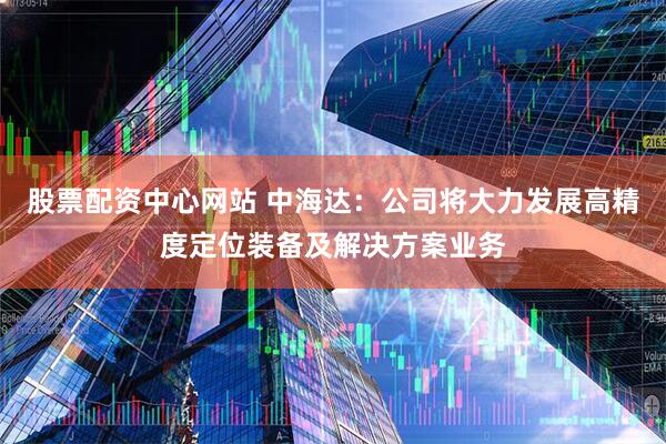 股票配资中心网站 中海达：公司将大力发展高精度定位装备及解决方案业务