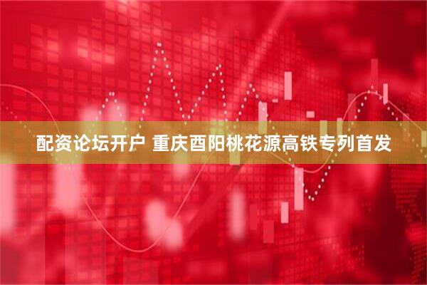 配资论坛开户 重庆酉阳桃花源高铁专列首发