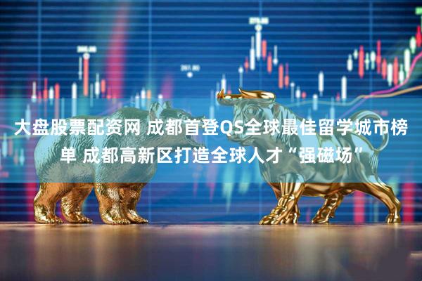大盘股票配资网 成都首登QS全球最佳留学城市榜单 成都高新区打造全球人才“强磁场”