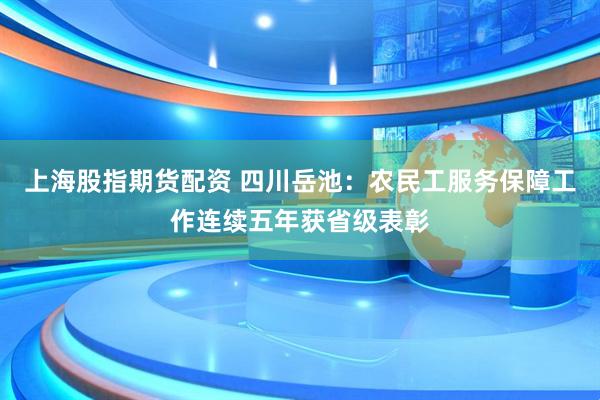 上海股指期货配资 四川岳池：农民工服务保障工作连续五年获省级表彰