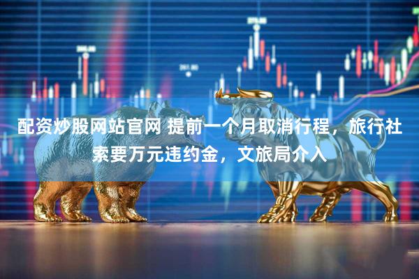 配资炒股网站官网 提前一个月取消行程，旅行社索要万元违约金，文旅局介入