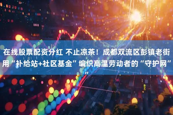 在线股票配资分红 不止凉茶！成都双流区彭镇老街用“补给站+社区基金”编织高温劳动者的“守护网”