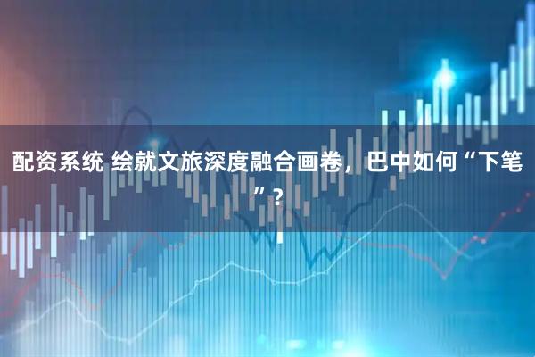 配资系统 绘就文旅深度融合画卷，巴中如何“下笔”？