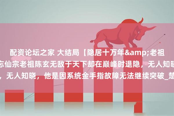 配资论坛之家 大结局【隐居十万年&老祖出山我一拳能轰爆宇宙】忘仙宗老祖陈玄无敌于天下却在巅峰时退隐，无人知晓，他是因系统金手指故障无法继续突破_楚巧巧_白羽_青年