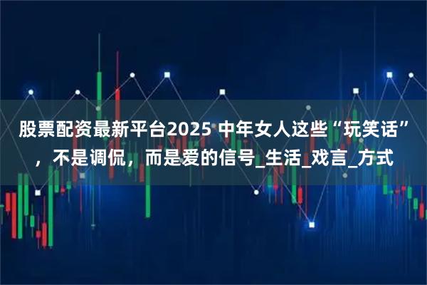 股票配资最新平台2025 中年女人这些“玩笑话”，不是调侃，而是爱的信号_生活_戏言_方式