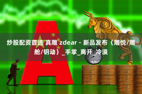 炒股配资首选 真雕 zdear - 新品发布（雕悦/雕舱/钥动）_手掌_离开_冷漠