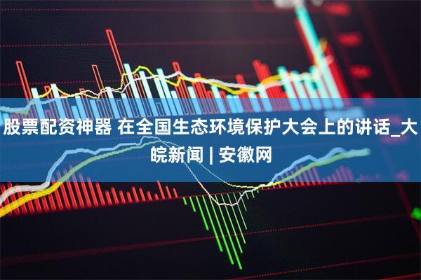 股票配资神器 在全国生态环境保护大会上的讲话_大皖新闻 | 安徽网