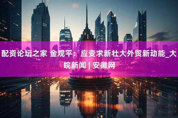 配资论坛之家 金观平：应变求新壮大外贸新动能_大皖新闻 | 安徽网