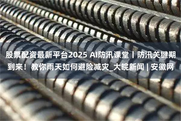 股票配资最新平台2025 AI防汛课堂丨防汛关键期到来！教你雨天如何避险减灾_大皖新闻 | 安徽网