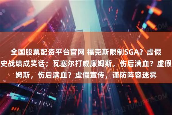 全国股票配资平台官网 福克斯限制SGA？虚假防守，脚踝存疑，历史战绩成笑话；瓦塞尔打威廉姆斯，伤后满血？虚假宣传，谨防阵容迷雾