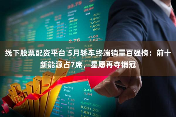 线下股票配资平台 5月轿车终端销量百强榜：前十新能源占7席，星愿再夺销冠
