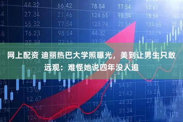 网上配资 迪丽热巴大学照曝光，美到让男生只敢远观：难怪她说四年没人追